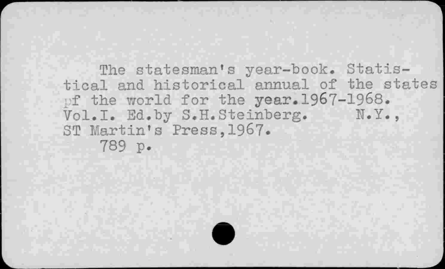 ﻿The statesman’s year-book. Statistical and. historical annual of the states _f the world for the year.1967-1968. Vol.I. Ed..by S.H. Steinberg. N.Y., ST Martin’s Press,1967.
789 p.